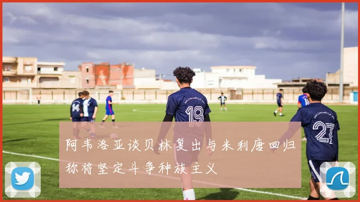 阿韦洛亚谈贝林复出与米利唐回归称将坚定斗争种族主义