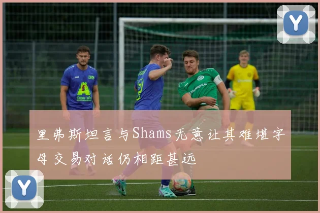 里弗斯坦言与Shams无意让其难堪字母交易对话仍相距甚远