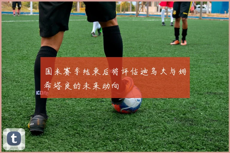 国米赛季结束后将评估迪乌夫与姆希塔良的未来动向