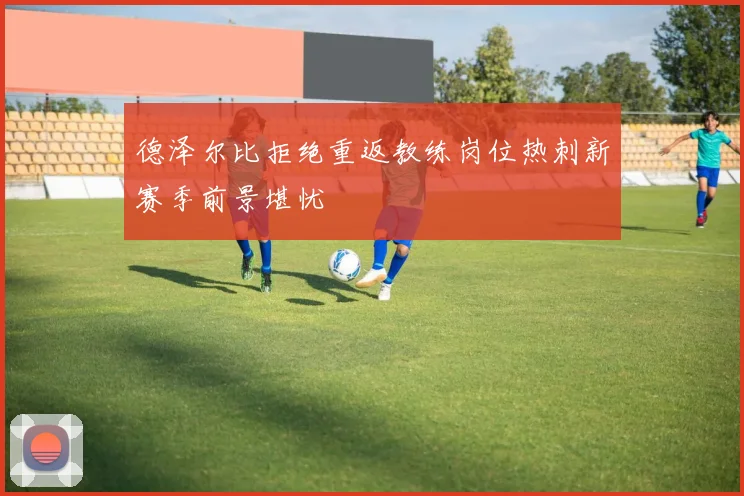 德泽尔比拒绝重返教练岗位热刺新赛季前景堪忧