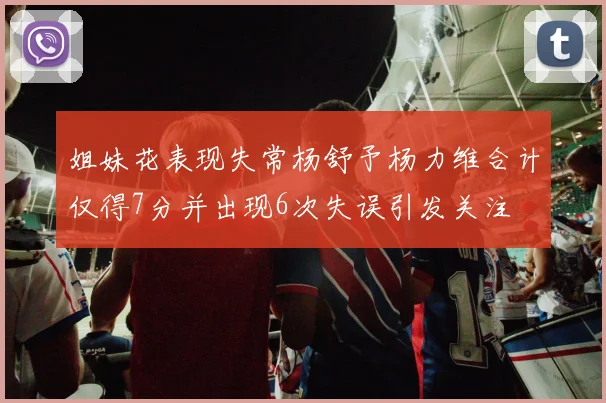 姐妹花表现失常杨舒予杨力维合计仅得7分并出现6次失误引发关注