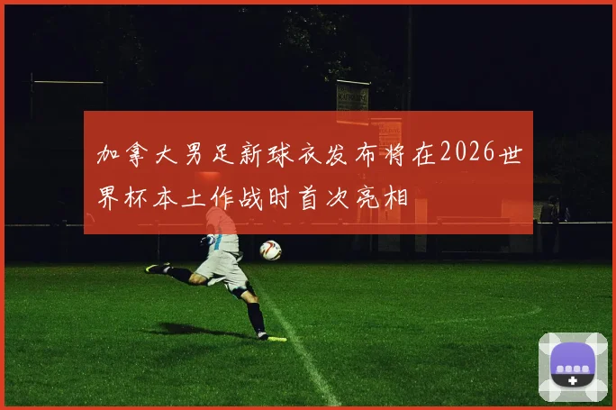 加拿大男足新球衣发布将在2026世界杯本土作战时首次亮相