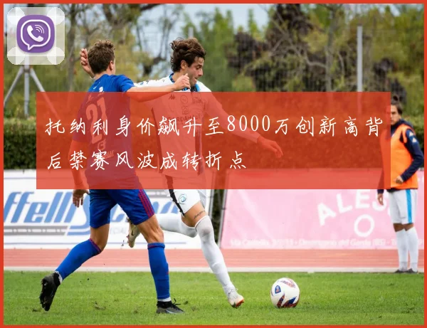 托纳利身价飙升至8000万创新高背后禁赛风波成转折点
