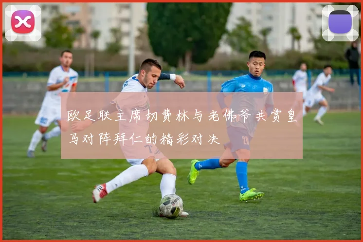 欧足联主席切费林与老佛爷共赏皇马对阵拜仁的精彩对决