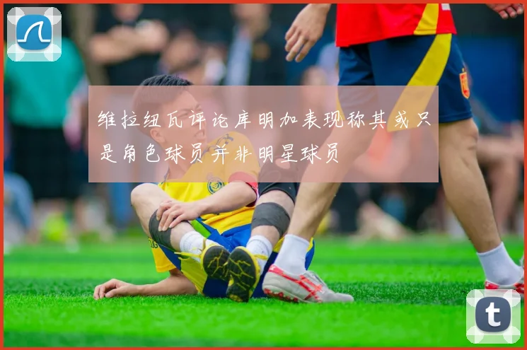 维拉纽瓦评论库明加表现称其或只是角色球员并非明星球员